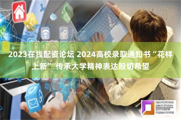 2023在线配资论坛 2024高校录取通知书“花样上新” 传承大学精神表达殷切希望