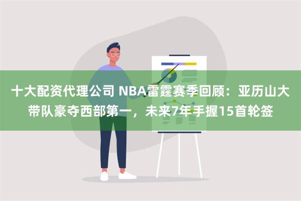 十大配资代理公司 NBA雷霆赛季回顾：亚历山大带队豪夺西部第一，未来7年手握15首轮签