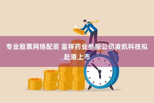 专业股票网络配资 富祥药业参股公司凌凯科技拟赴港上市