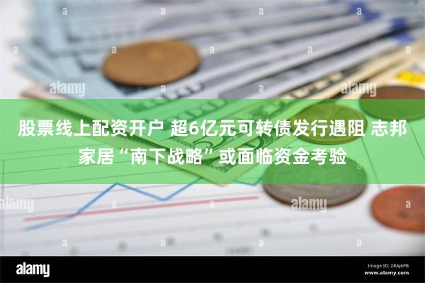 股票线上配资开户 超6亿元可转债发行遇阻 志邦家居“南下战略”或面临资金考验