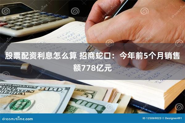 股票配资利息怎么算 招商蛇口：今年前5个月销售额778亿元