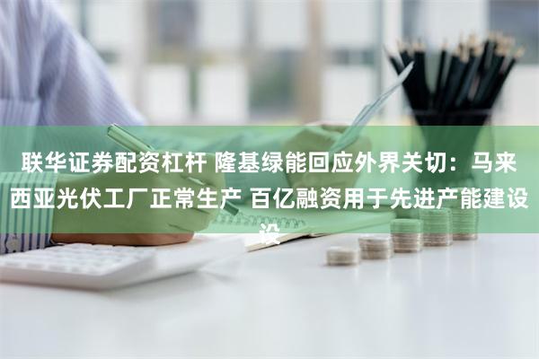 联华证券配资杠杆 隆基绿能回应外界关切：马来西亚光伏工厂正常生产 百亿融资用于先进产能建设