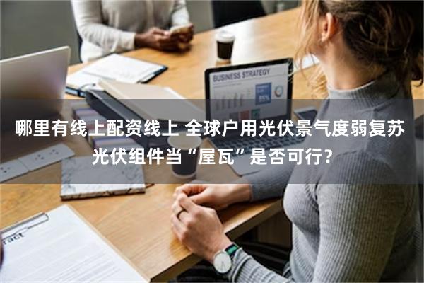 哪里有线上配资线上 全球户用光伏景气度弱复苏 光伏组件当“屋瓦”是否可行？