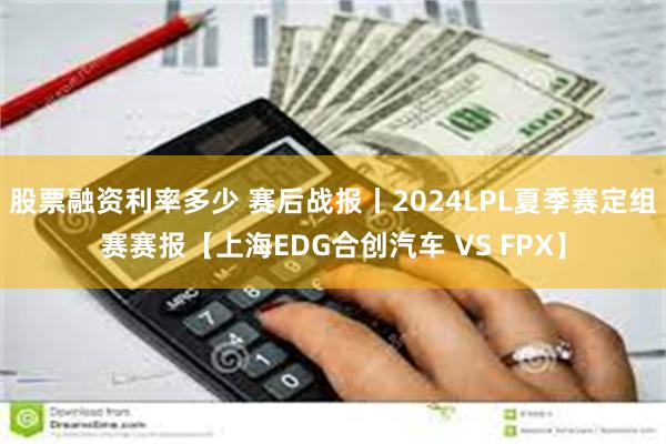 股票融资利率多少 赛后战报丨2024LPL夏季赛定组赛赛报【上海EDG合创汽车 VS FPX】