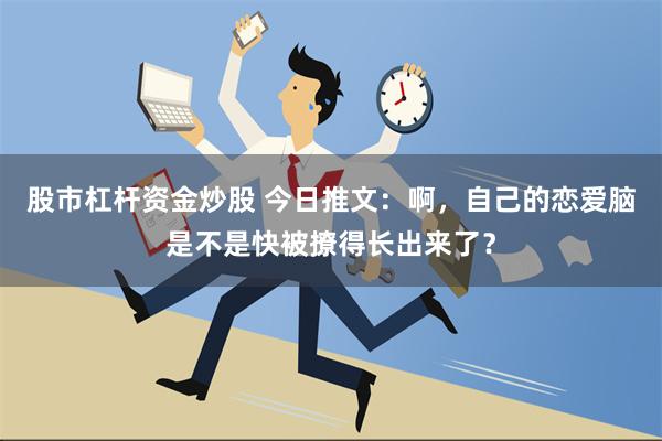 股市杠杆资金炒股 今日推文：啊，自己的恋爱脑是不是快被撩得长出来了？