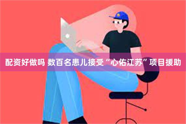 配资好做吗 数百名患儿接受“心佑江苏”项目援助