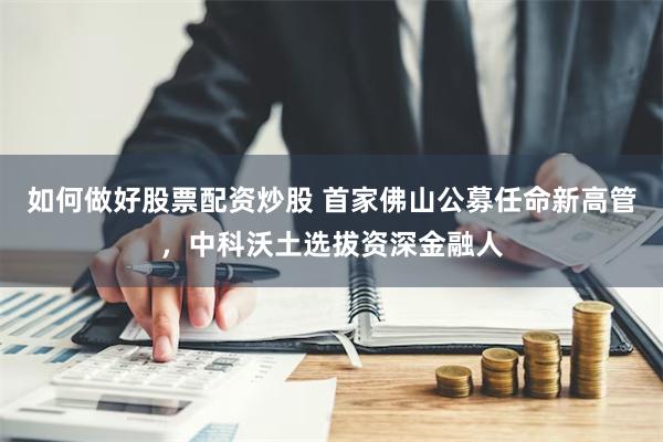 如何做好股票配资炒股 首家佛山公募任命新高管，中科沃土选拔资深金融人