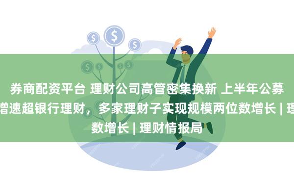 券商配资平台 理财公司高管密集换新 上半年公募基金规模增速超银行理财，多家理财子实现规模两位数增长 | 理财情报局