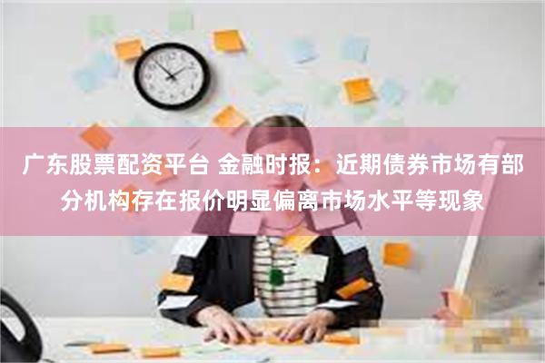 广东股票配资平台 金融时报：近期债券市场有部分机构存在报价明显偏离市场水平等现象