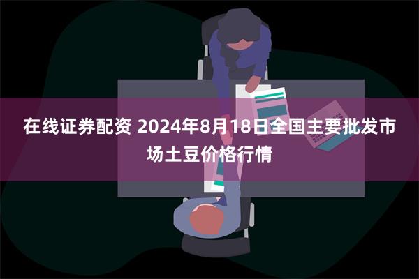 在线证券配资 2024年8月18日全国主要批发市场土豆价格行情