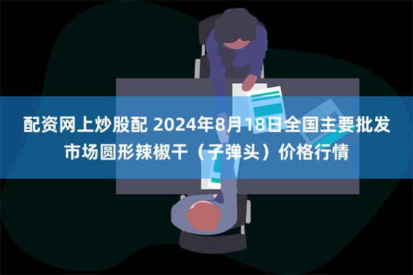 配资网上炒股配 2024年8月18日全国主要批发市场圆形辣椒干（子弹头）价格行情