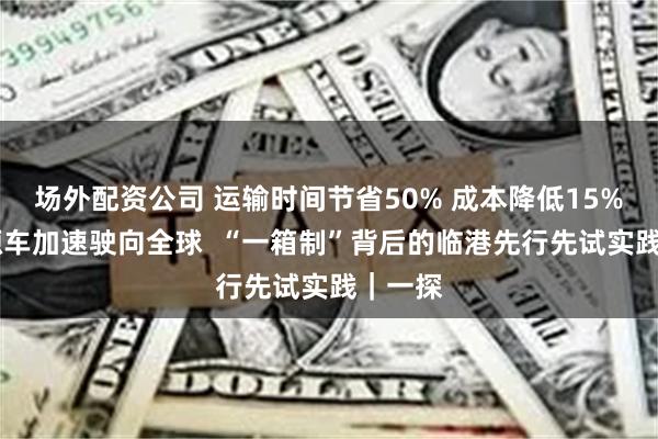 场外配资公司 运输时间节省50% 成本降低15% 新能源车加速驶向全球  “一箱制”背后的临港先行先试实践｜一探