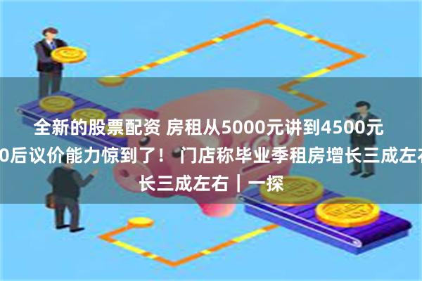 全新的股票配资 房租从5000元讲到4500元 中介被00后议价能力惊到了！ 门店称毕业季租房增长三成左右｜一探