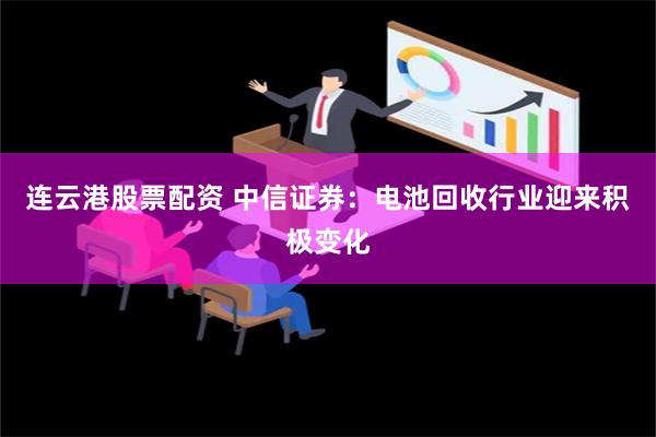 连云港股票配资 中信证券：电池回收行业迎来积极变化