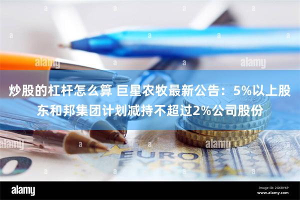 炒股的杠杆怎么算 巨星农牧最新公告：5%以上股东和邦集团计划减持不超过2%公司股份