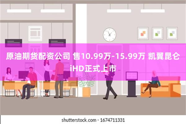 原油期货配资公司 售10.99万-15.99万 凯翼昆仑iHD正式上市