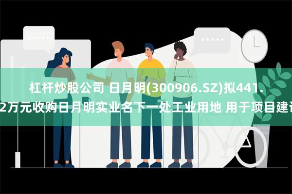 杠杆炒股公司 日月明(300906.SZ)拟441.52万元收购日月明实业名下一处工业用地 用于项目建设