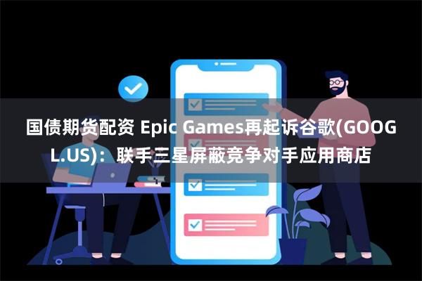 国债期货配资 Epic Games再起诉谷歌(GOOGL.US)：联手三星屏蔽竞争对手应用商店