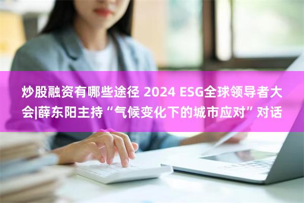 炒股融资有哪些途径 2024 ESG全球领导者大会|薛东阳主持“气候变化下的城市应对”对话