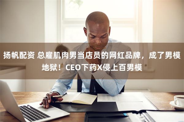 扬帆配资 总雇肌肉男当店员的网红品牌，成了男模地狱！CEO下药X侵上百男模