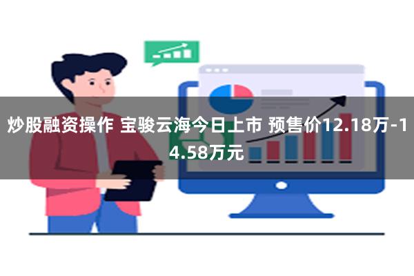 炒股融资操作 宝骏云海今日上市 预售价12.18万-14.58万元