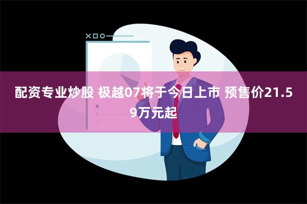 配资专业炒股 极越07将于今日上市 预售价21.59万元起