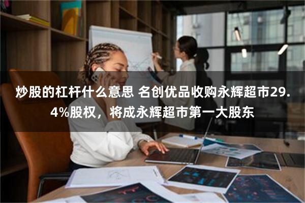 炒股的杠杆什么意思 名创优品收购永辉超市29.4%股权，将成永辉超市第一大股东