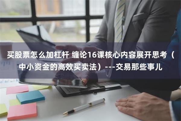 买股票怎么加杠杆 缠论16课核心内容展开思考（中小资金的高效买卖法）---交易那些事儿