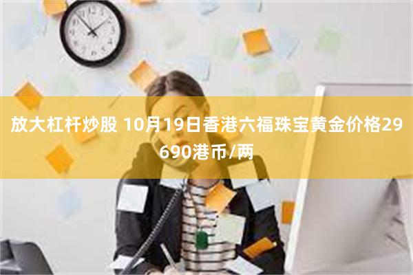 放大杠杆炒股 10月19日香港六福珠宝黄金价格29690港币/两