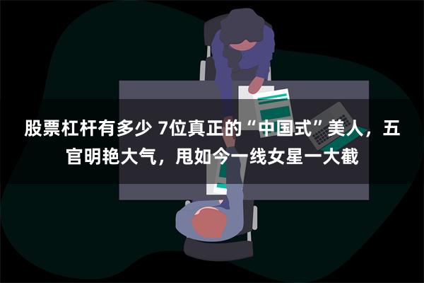 股票杠杆有多少 7位真正的“中国式”美人，五官明艳大气，甩如今一线女星一大截