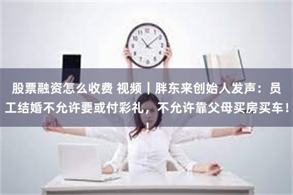 股票融资怎么收费 视频｜胖东来创始人发声：员工结婚不允许要或付彩礼，不允许靠父母买房买车！