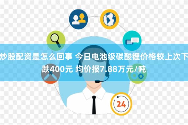 炒股配资是怎么回事 今日电池级碳酸锂价格较上次下跌400元 均价报7.88万元/吨