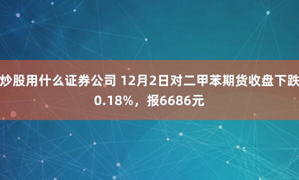 炒股用什么证券公司 12月2日对二甲苯期货收盘下跌0.18%，报6686元