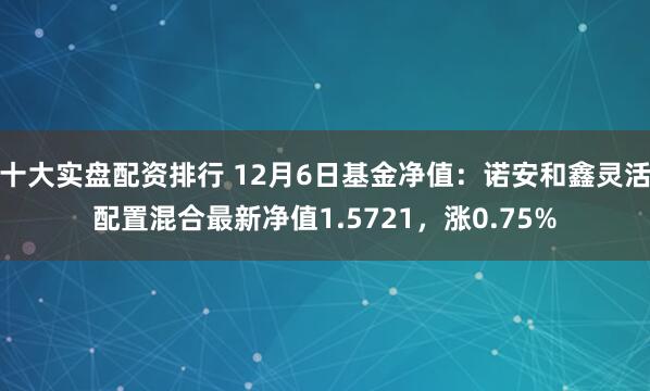 十大实盘配资排行 12月6日基金净值：诺安和鑫灵活配置混合最新净值1.5721，涨0.75%