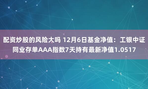 配资炒股的风险大吗 12月6日基金净值：工银中证同业存单AAA指数7天持有最新净值1.0517