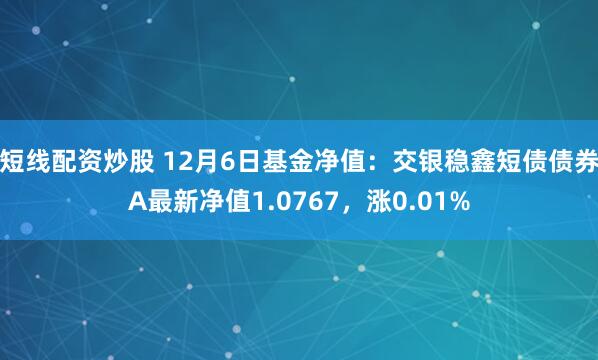 短线配资炒股 12月6日基金净值：交银稳鑫短债债券A最新净值1.0767，涨0.01%