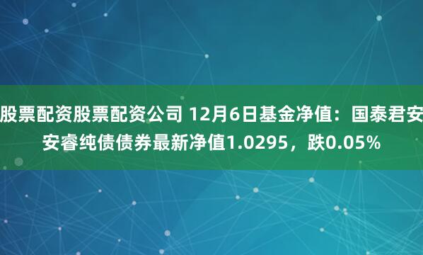 股票配资股票配资公司 12月6日基金净值：国泰君安安睿纯债债券最新净值1.0295，跌0.05%