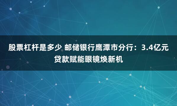 股票杠杆是多少 邮储银行鹰潭市分行：3.4亿元贷款赋能眼镜焕新机