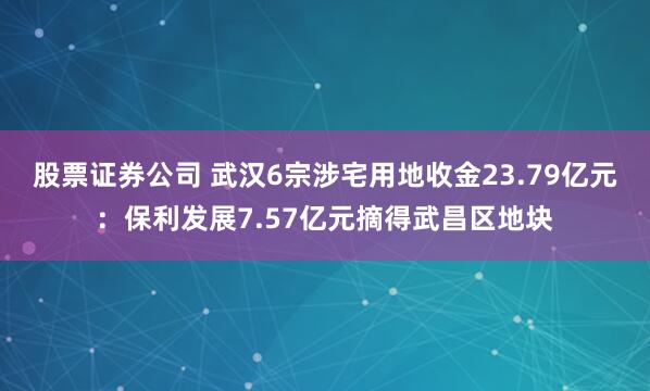 股票证券公司 武汉6宗涉宅用地收金23.79亿元：保利发展7.57亿元摘得武昌区地块