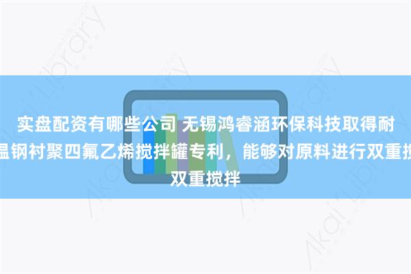 实盘配资有哪些公司 无锡鸿睿涵环保科技取得耐高温钢衬聚四氟乙烯搅拌罐专利，能够对原料进行双重搅拌