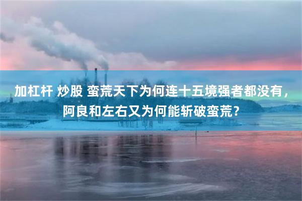 加杠杆 炒股 蛮荒天下为何连十五境强者都没有，阿良和左右又为何能斩破蛮荒？