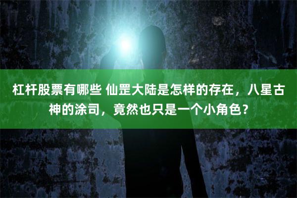 杠杆股票有哪些 仙罡大陆是怎样的存在，八星古神的涂司，竟然也只是一个小角色？