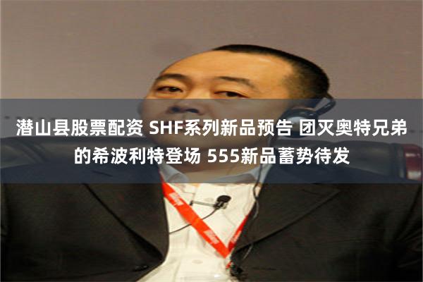 潜山县股票配资 SHF系列新品预告 团灭奥特兄弟的希波利特登场 555新品蓄势待发