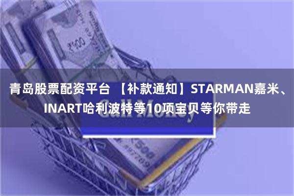 青岛股票配资平台 【补款通知】STARMAN嘉米、INART哈利波特等10项宝贝等你带走