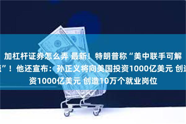 加杠杆证券怎么弄 最新！特朗普称“美中联手可解决世界上所有问题”！他还宣布：孙正义将向美国投资1000亿美元 创造10万个就业岗位