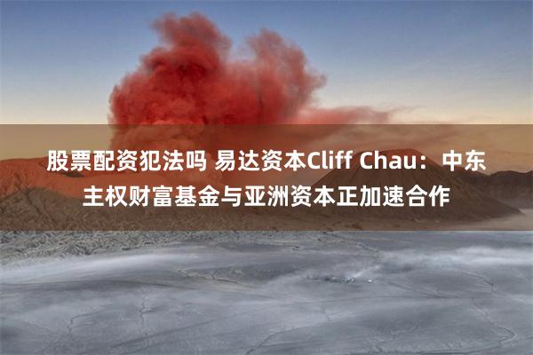 股票配资犯法吗 易达资本Cliff Chau：中东主权财富基金与亚洲资本正加速合作