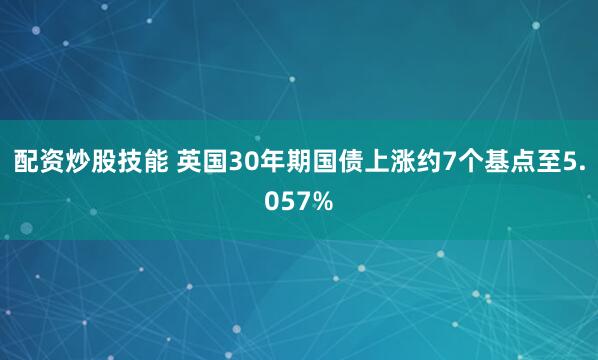 配资炒股技能 英国30年期国债上涨约7个基点至5.057%