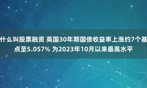 什么叫股票融资 英国30年期国债收益率上涨约7个基点至5.057% 为2023年10月以来最高水平