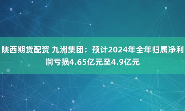 陕西期货配资 九洲集团：预计2024年全年归属净利润亏损4.65亿元至4.9亿元