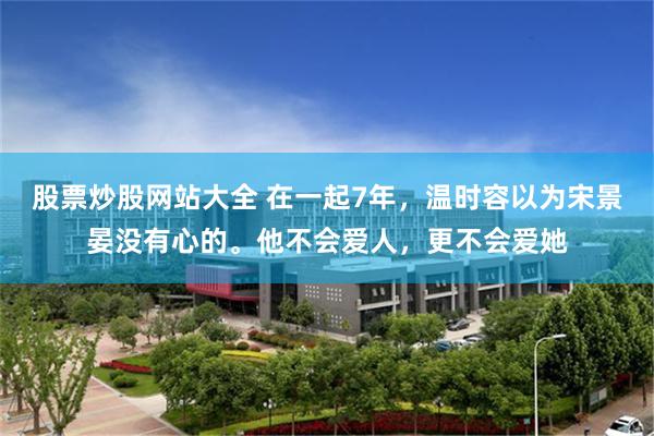 股票炒股网站大全 在一起7年，温时容以为宋景晏没有心的。他不会爱人，更不会爱她